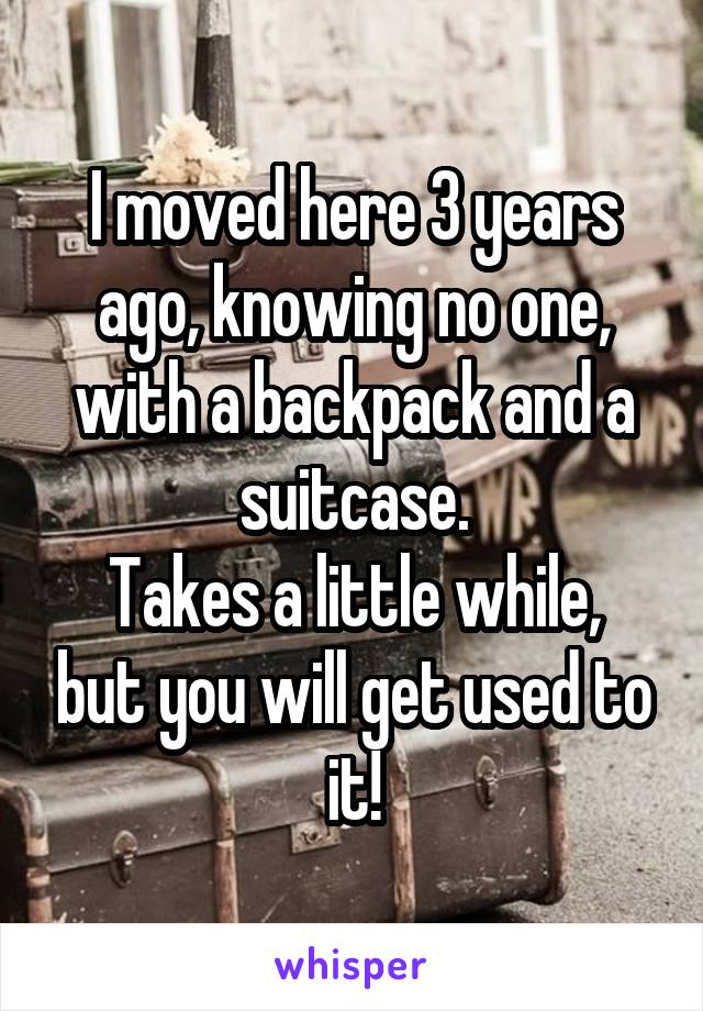 I moved here 3 years ago, knowing no one, with a backpack and a suitcase.
Takes a little while, but you will get used to it!