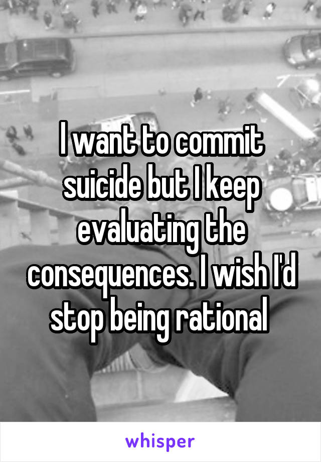 I want to commit suicide but I keep evaluating the consequences. I wish I'd stop being rational 