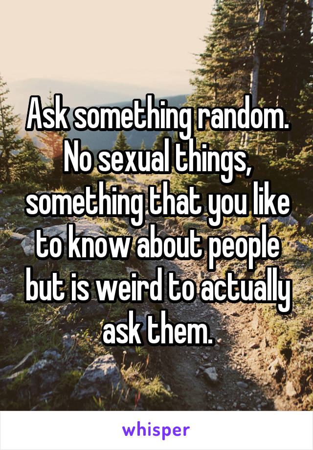 Ask something random.
No sexual things, something that you like to know about people but is weird to actually ask them.