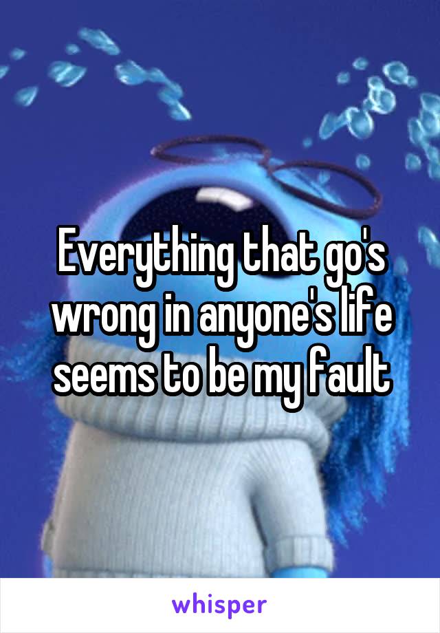 Everything that go's wrong in anyone's life seems to be my fault