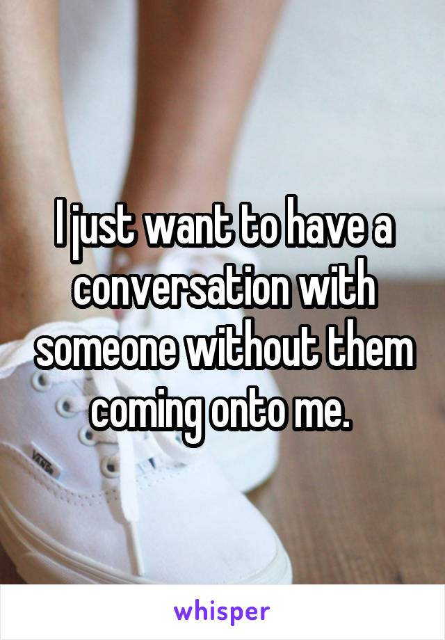 I just want to have a conversation with someone without them coming onto me. 