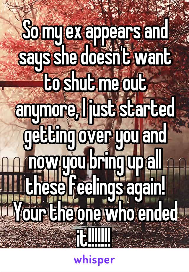 So my ex appears and says she doesn't want to shut me out anymore, I just started getting over you and now you bring up all these feelings again! Your the one who ended it!!!!!!! 