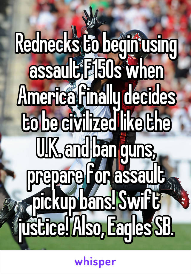 Rednecks to begin using assault F150s when America finally decides to be civilized like the U.K. and ban guns, prepare for assault pickup bans! Swift justice! Also, Eagles SB.