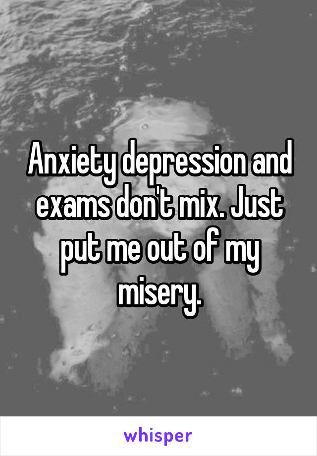 Anxiety depression and exams don't mix. Just put me out of my misery.