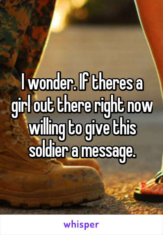 I wonder. If theres a girl out there right now willing to give this soldier a message.