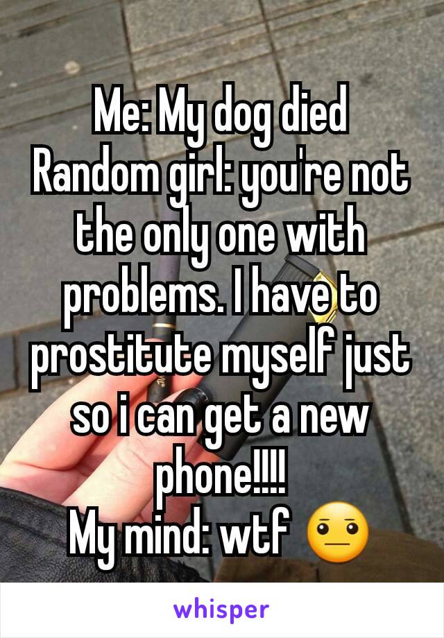 Me: My dog died
Random girl: you're not the only one with problems. I have to prostitute myself just so i can get a new phone!!!!
My mind: wtf 😐