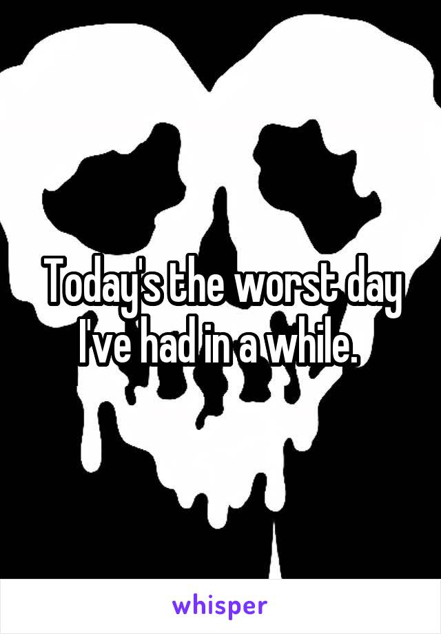 Today's the worst day I've had in a while. 