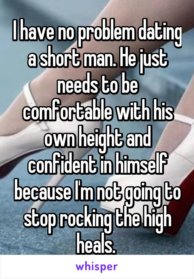 I have no problem dating a short man. He just needs to be comfortable with his own height and confident in himself because I'm not going to stop rocking the high heals. 
