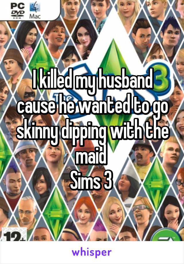I killed my husband cause he wanted to go skinny dipping with the maid 
Sims 3 