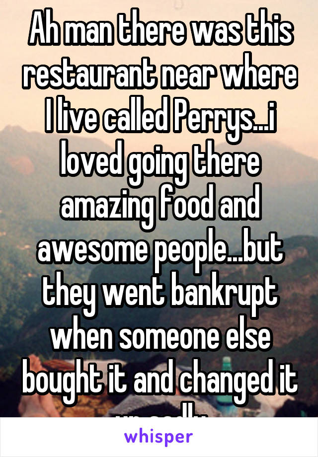 Ah man there was this restaurant near where I live called Perrys...i loved going there amazing food and awesome people...but they went bankrupt when someone else bought it and changed it up sadly