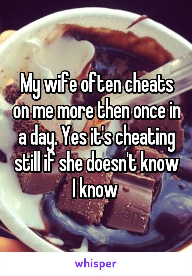 My wife often cheats on me more then once in a day. Yes it's cheating still if she doesn't know I know 