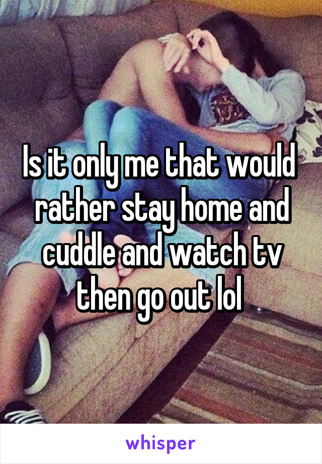 Is it only me that would  rather stay home and cuddle and watch tv then go out lol 