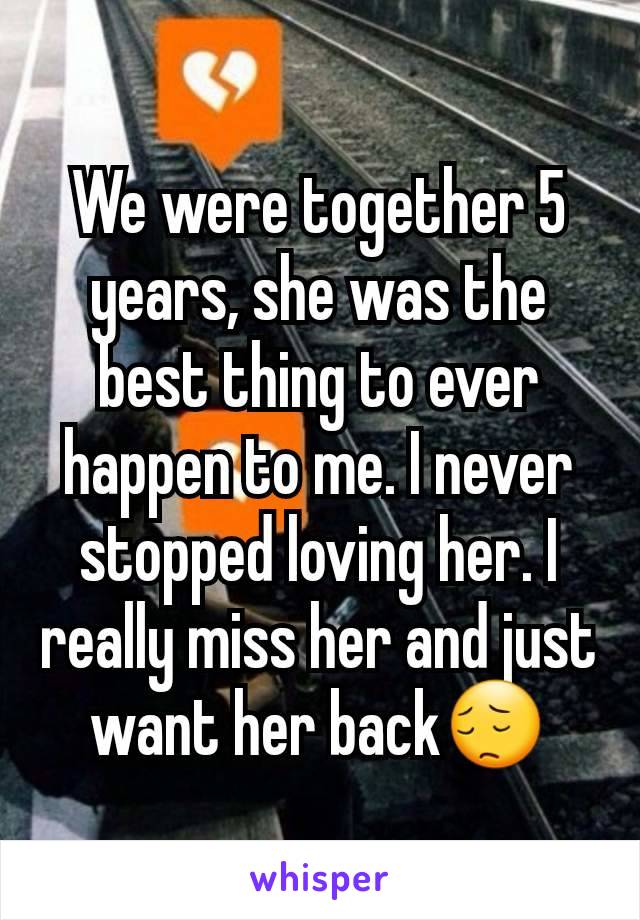 We were together 5 years, she was the best thing to ever happen to me. I never stopped loving her. I really miss her and just want her back😔