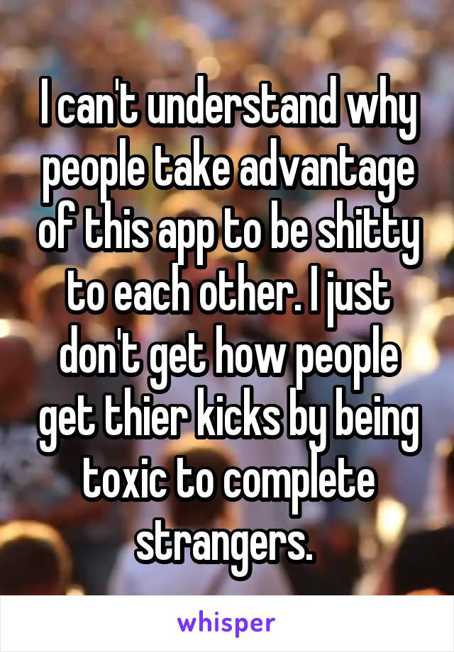 I can't understand why people take advantage of this app to be shitty to each other. I just don't get how people get thier kicks by being toxic to complete strangers. 