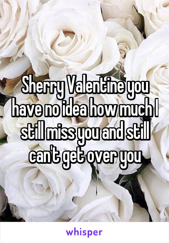 Sherry Valentine you have no idea how much I still miss you and still can't get over you