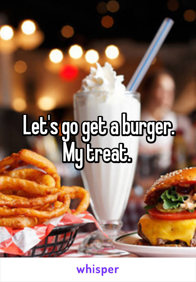 Let's go get a burger. My treat. 