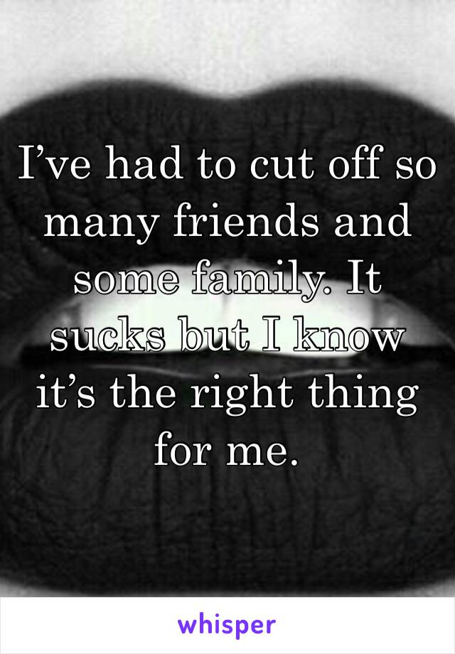 I’ve had to cut off so many friends and some family. It sucks but I know it’s the right thing for me. 
