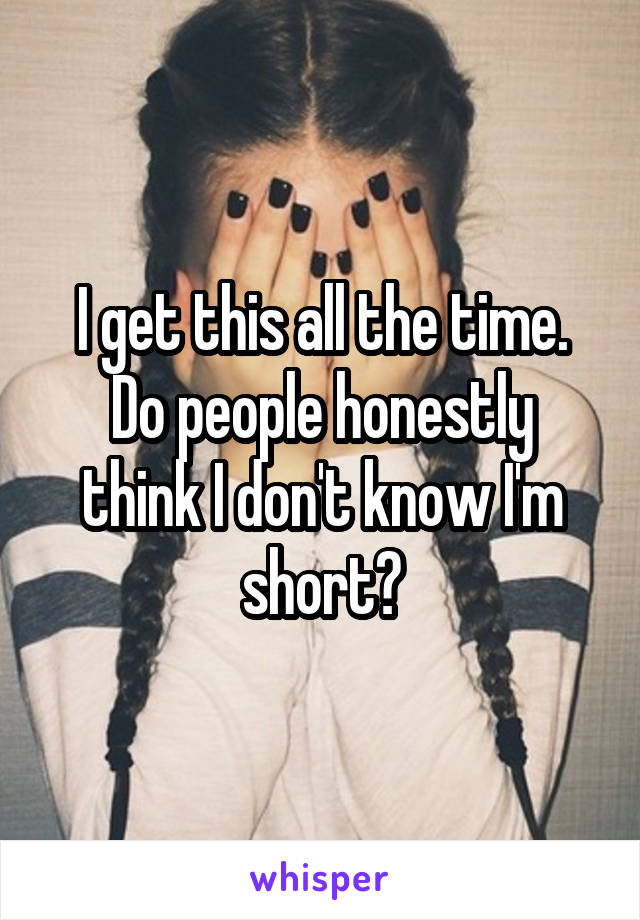 I get this all the time.
Do people honestly think I don't know I'm short?