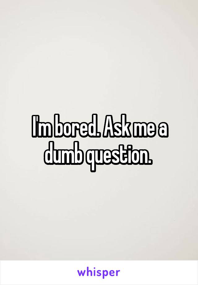 I'm bored. Ask me a dumb question. 
