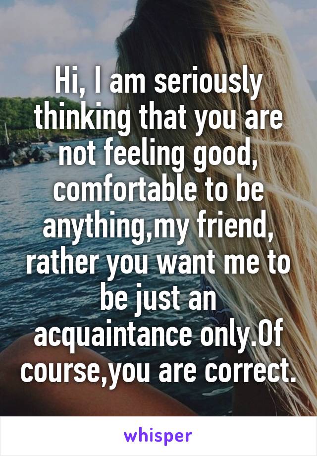 Hi, I am seriously thinking that you are not feeling good, comfortable to be anything,my friend, rather you want me to be just an acquaintance only.Of course,you are correct.