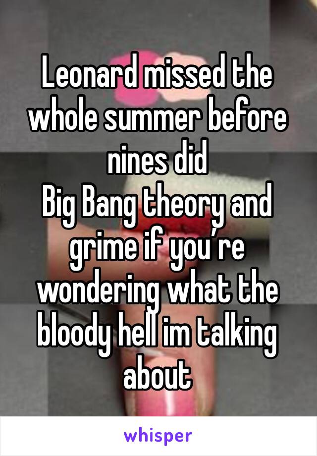 Leonard missed the whole summer before nines did 
Big Bang theory and grime if you’re wondering what the bloody hell im talking about