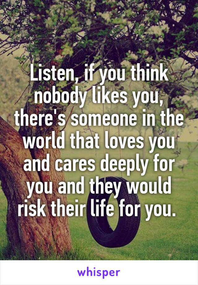 Listen, if you think nobody likes you, there's someone in the world that loves you and cares deeply for you and they would risk their life for you. 