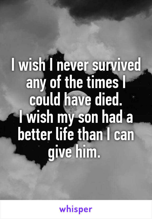 I wish I never survived any of the times I could have died.
I wish my son had a better life than I can give him. 