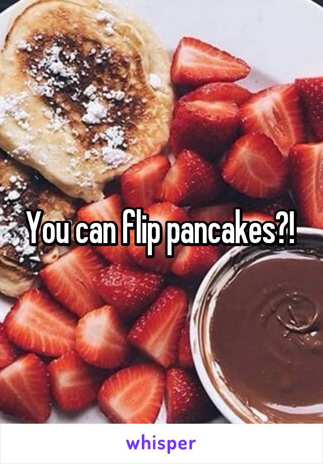 You can flip pancakes?! 
