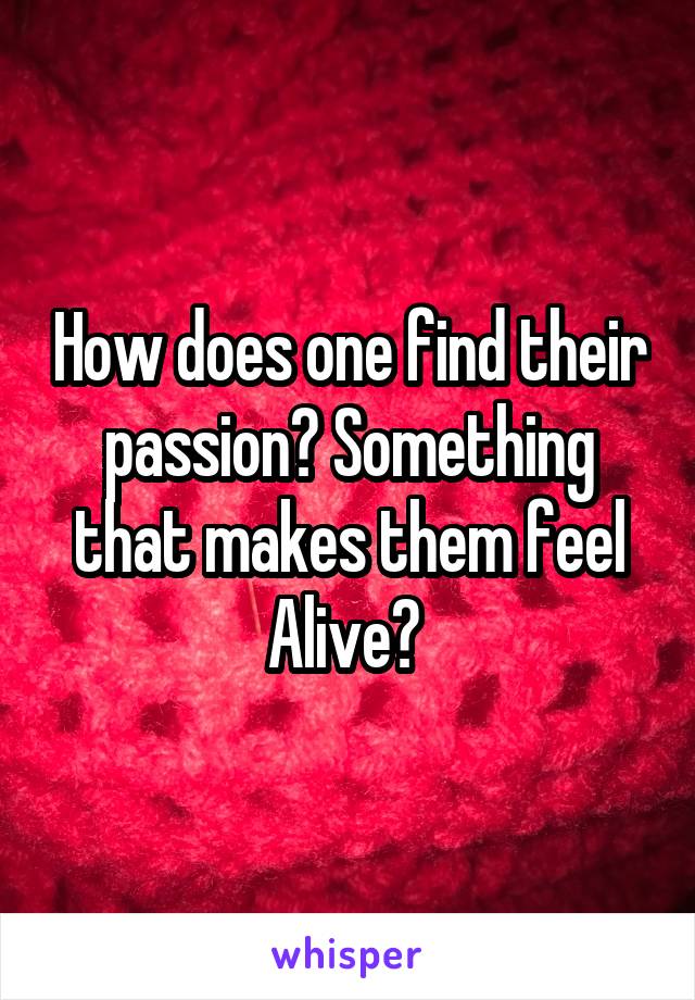 How does one find their passion? Something that makes them feel Alive? 
