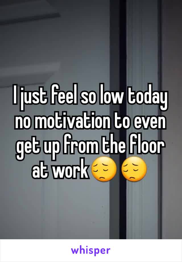 I just feel so low today no motivation to even get up from the floor at work😔😔