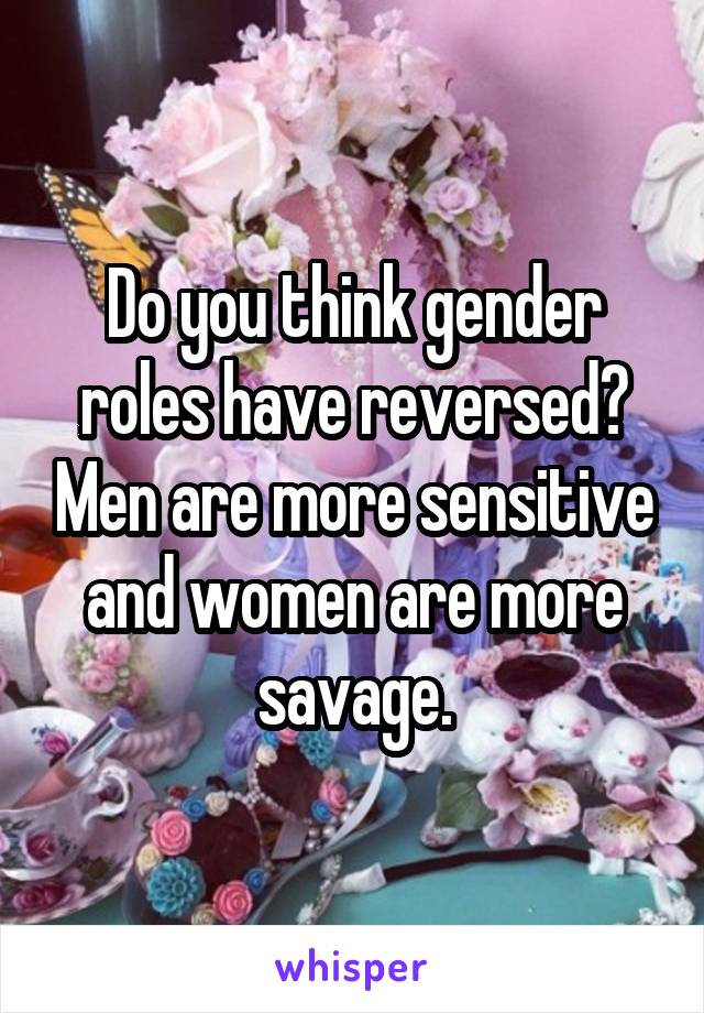 Do you think gender roles have reversed? Men are more sensitive and women are more savage.