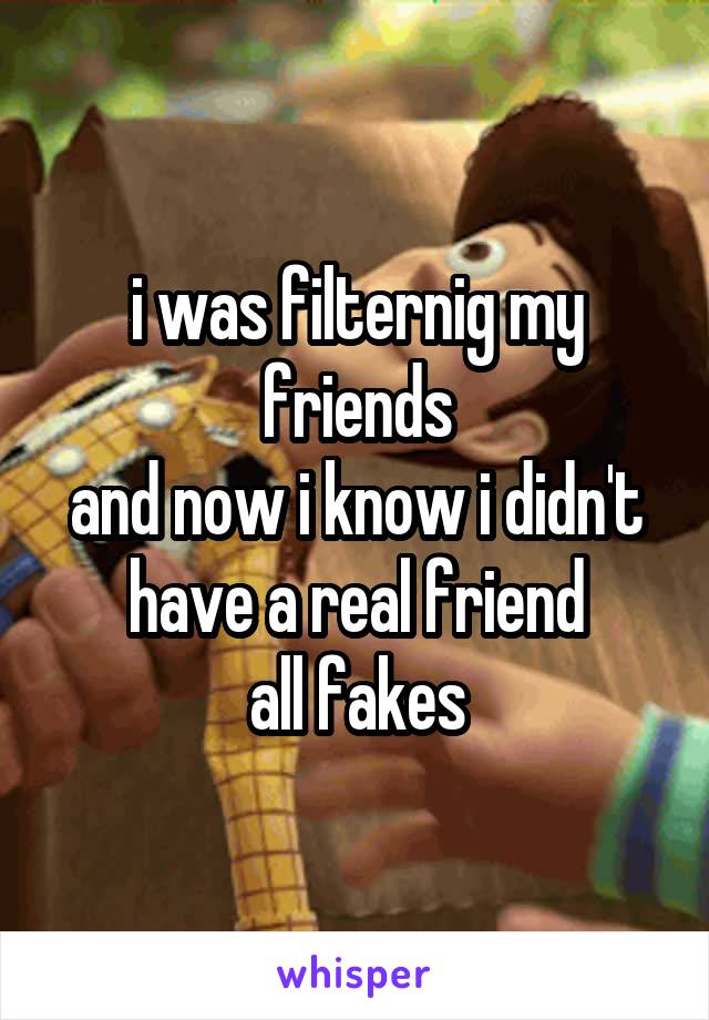 i was filternig my friends
and now i know i didn't have a real friend
all fakes
