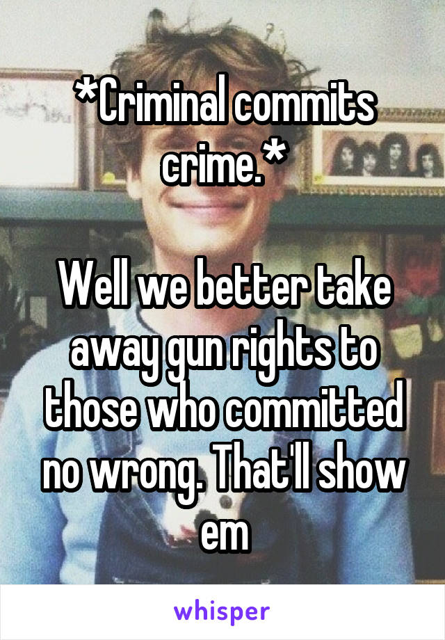 *Criminal commits crime.*

Well we better take away gun rights to those who committed no wrong. That'll show em