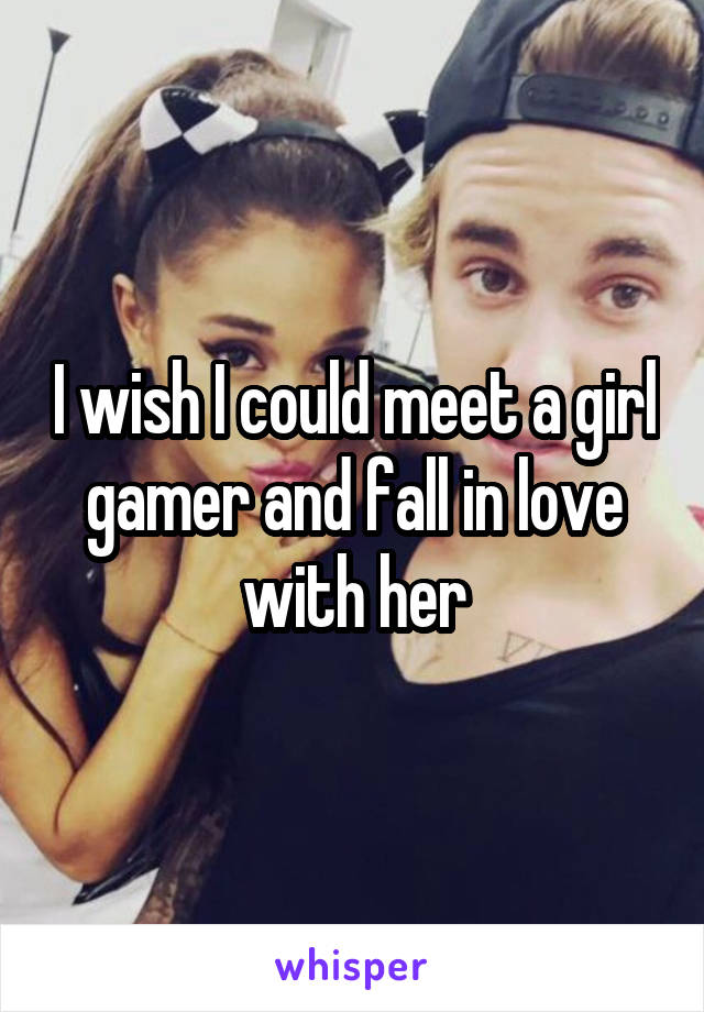 I wish I could meet a girl gamer and fall in love with her