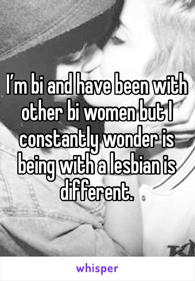 I’m bi and have been with other bi women but I constantly wonder is being with a lesbian is different. 