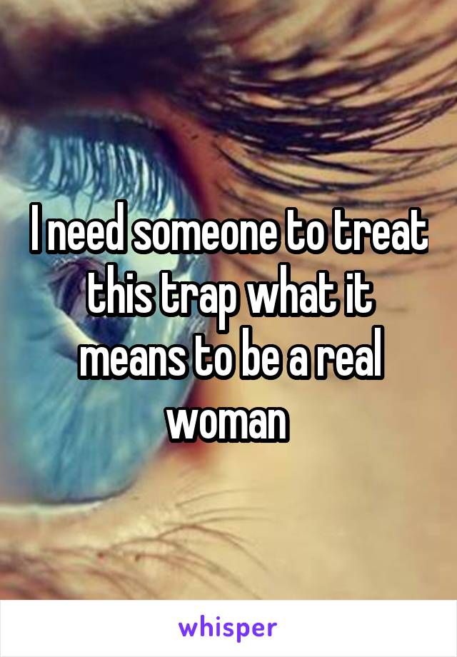 I need someone to treat this trap what it means to be a real woman 