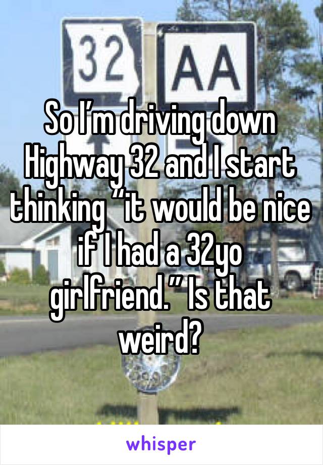 So I’m driving down Highway 32 and I start thinking “it would be nice if I had a 32yo girlfriend.” Is that weird?