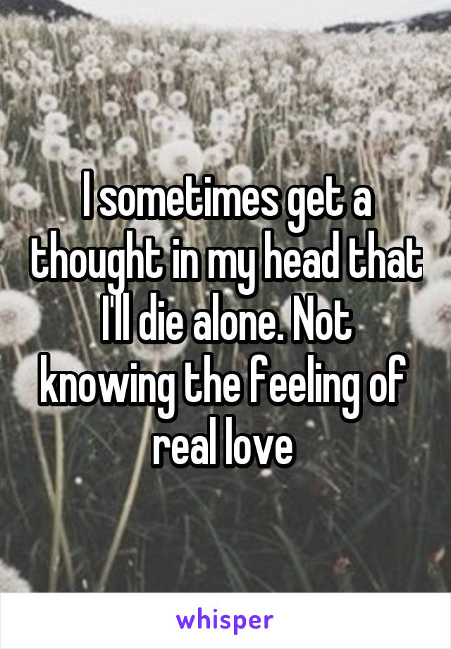I sometimes get a thought in my head that I'll die alone. Not knowing the feeling of  real love 