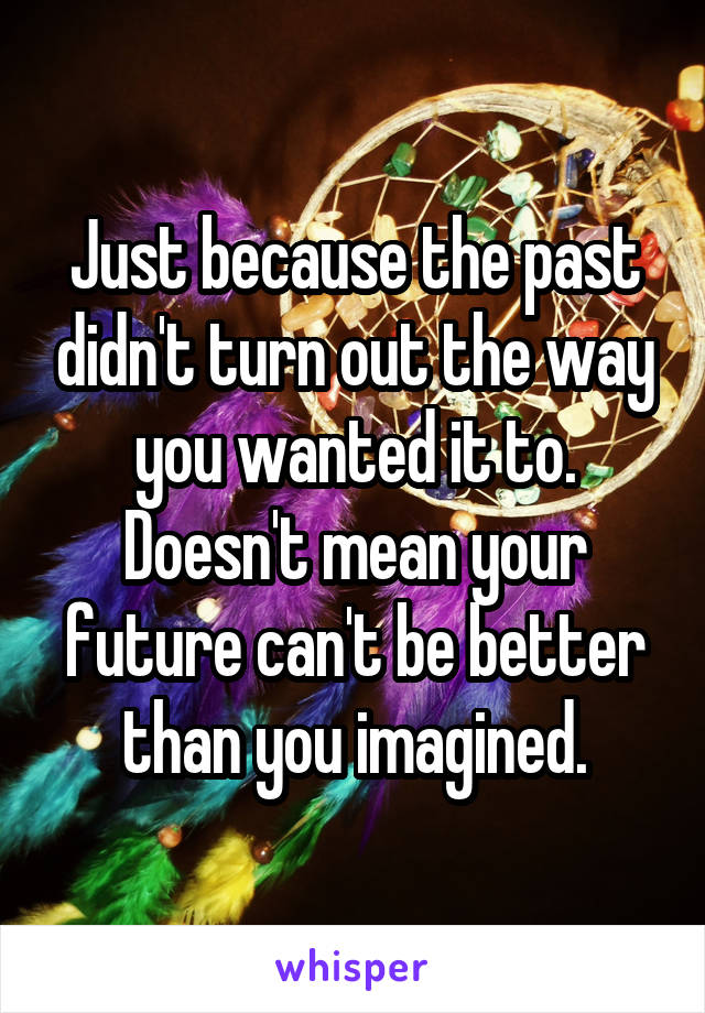 Just because the past didn't turn out the way you wanted it to. Doesn't mean your future can't be better than you imagined.