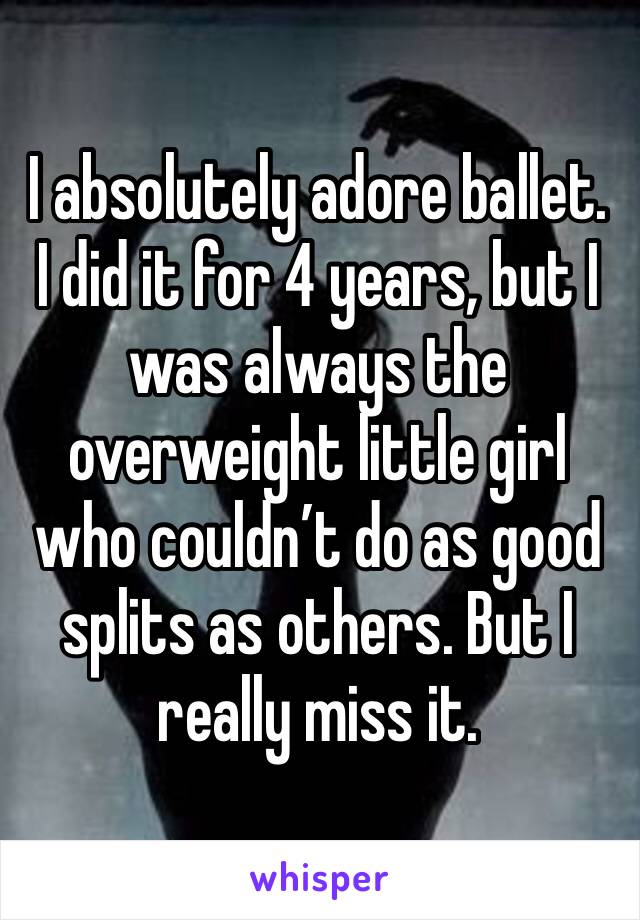 I absolutely adore ballet. I did it for 4 years, but I was always the overweight little girl who couldn’t do as good splits as others. But I really miss it. 
