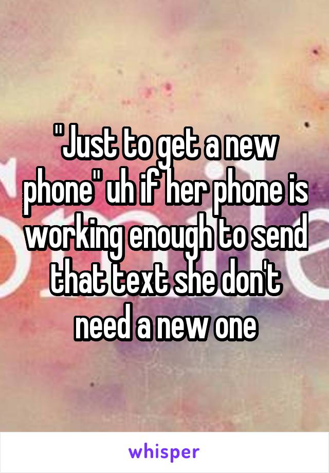 "Just to get a new phone" uh if her phone is working enough to send that text she don't need a new one