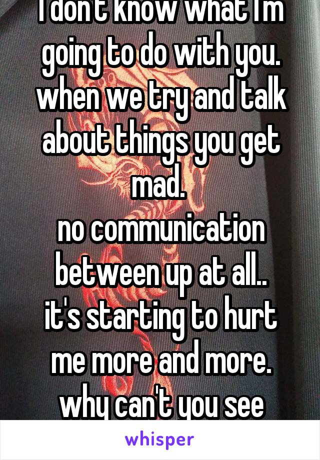 I don't know what I'm going to do with you. when we try and talk about things you get mad. 
no communication between up at all..
it's starting to hurt me more and more.
why can't you see that.