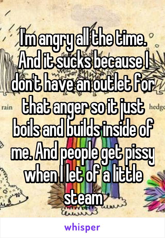 I'm angry all the time. And it sucks because I don't have an outlet for that anger so it just boils and builds inside of me. And people get pissy when I let of a little steam