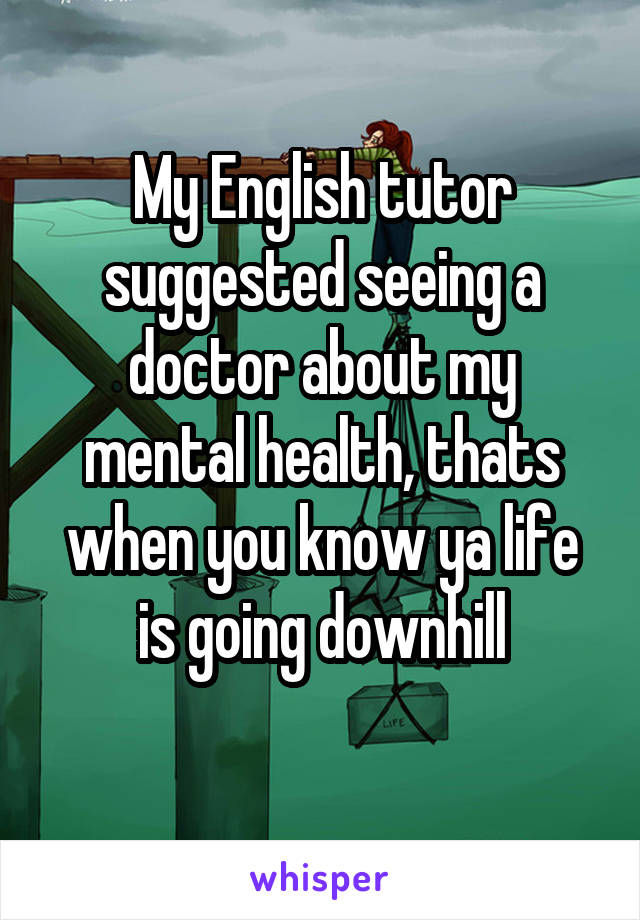 My English tutor suggested seeing a doctor about my mental health, thats when you know ya life is going downhill

