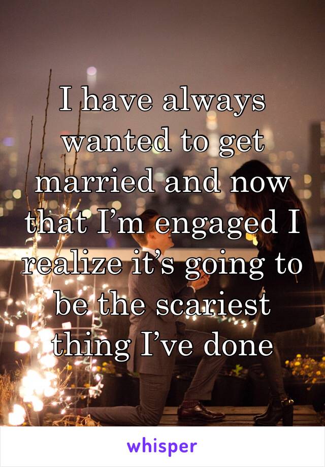 I have always wanted to get married and now that I’m engaged I realize it’s going to be the scariest thing I’ve done 