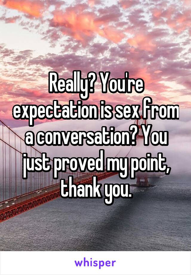 Really? You're expectation is sex from a conversation? You just proved my point, thank you.