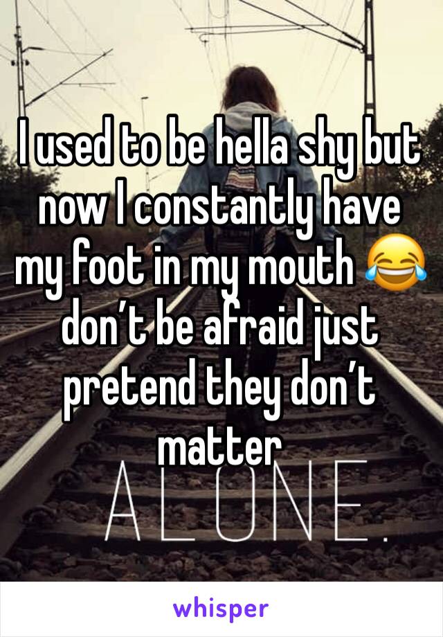 I used to be hella shy but now I constantly have my foot in my mouth 😂 don’t be afraid just pretend they don’t matter 