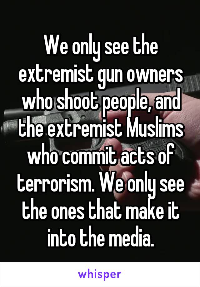 We only see the extremist gun owners who shoot people, and the extremist Muslims who commit acts of terrorism. We only see the ones that make it into the media.