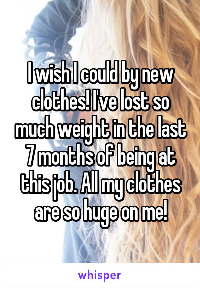 I wish I could by new clothes! I've lost so much weight in the last 7 months of being at this job. All my clothes are so huge on me!