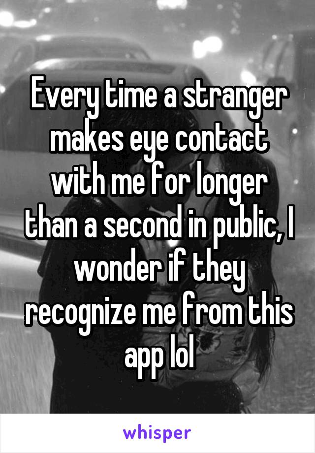 Every time a stranger makes eye contact with me for longer than a second in public, I wonder if they recognize me from this app lol